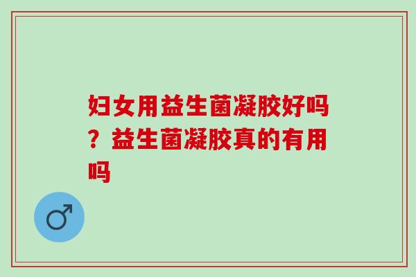 妇女用益生菌凝胶好吗?益生菌凝胶真的有用吗 妇女用益生菌凝胶好吗?益生菌凝胶真的有用吗