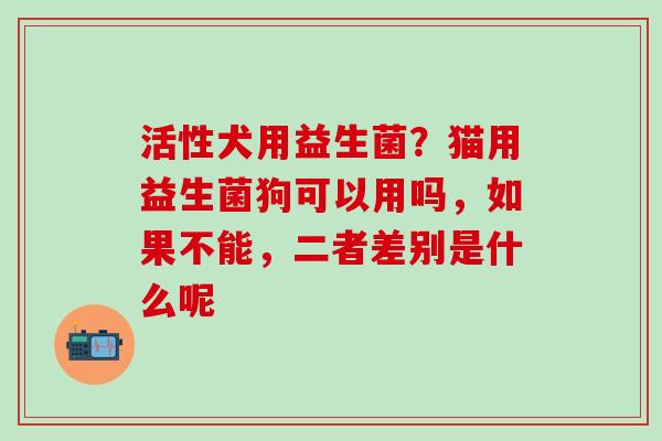 活性犬用益生菌？猫用益生菌狗可以用吗，如果不能，二者差别是什么呢