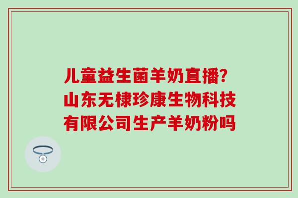 儿童益生菌羊奶直播？山东无棣珍康生物科技有限公司生产羊奶粉吗