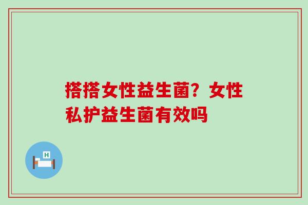 搭搭女性益生菌？女性私护益生菌有效吗