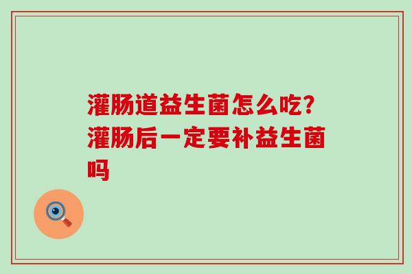灌肠道益生菌怎么吃？灌肠后一定要补益生菌吗