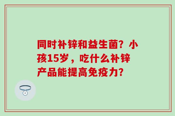同时补锌和益生菌？小孩15岁，吃什么补锌产品能提高力？