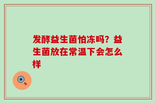发酵益生菌怕冻吗？益生菌放在常温下会怎么样