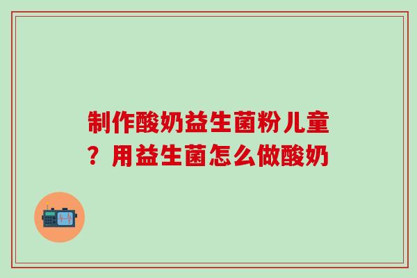 制作酸奶益生菌粉儿童？用益生菌怎么做酸奶