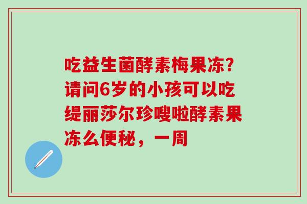 吃益生菌酵素梅果冻？请问6岁的小孩可以吃缇丽莎尔珍嗖啦酵素果冻么，一周