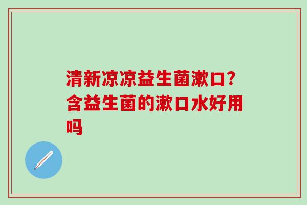 清新凉凉益生菌漱口？含益生菌的漱口水好用吗