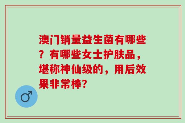 澳门销量益生菌有哪些？有哪些女士护肤品，堪称神仙级的，用后效果非常棒？