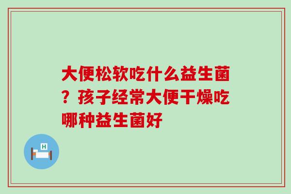 大便松软吃什么益生菌？孩子经常大便干燥吃哪种益生菌好