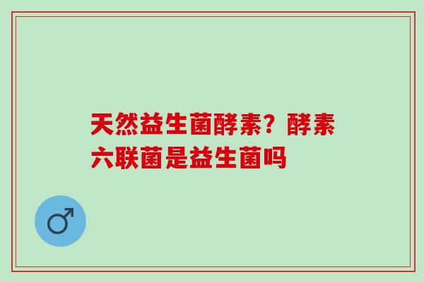 天然益生菌酵素？酵素六联菌是益生菌吗