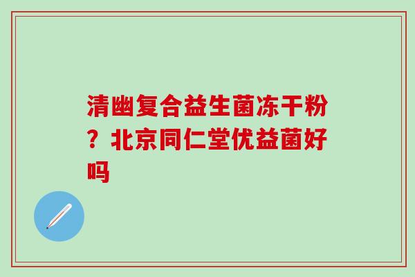 清幽复合益生菌冻干粉？北京同仁堂优益菌好吗