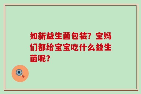 如新益生菌包装？宝妈们都给宝宝吃什么益生菌呢？