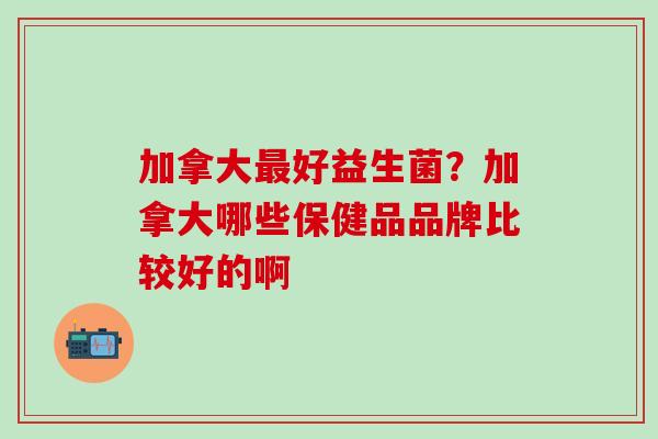 加拿大好益生菌？加拿大哪些保健品品牌比较好的啊