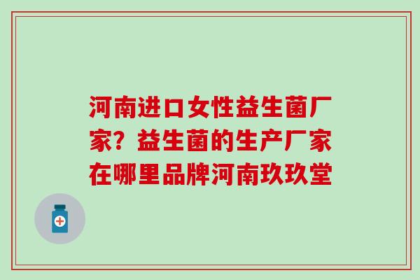 河南进口女性益生菌厂家？益生菌的生产厂家在哪里品牌河南玖玖堂