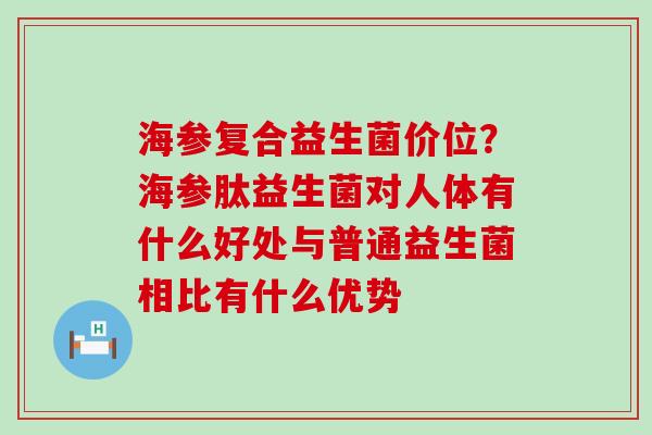 海参复合益生菌价位？海参肽益生菌对人体有什么好处与普通益生菌相比有什么优势
