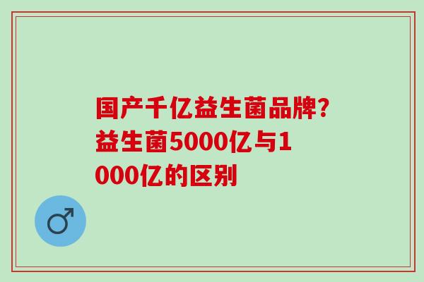 国产千亿益生菌品牌？益生菌5000亿与1000亿的区别