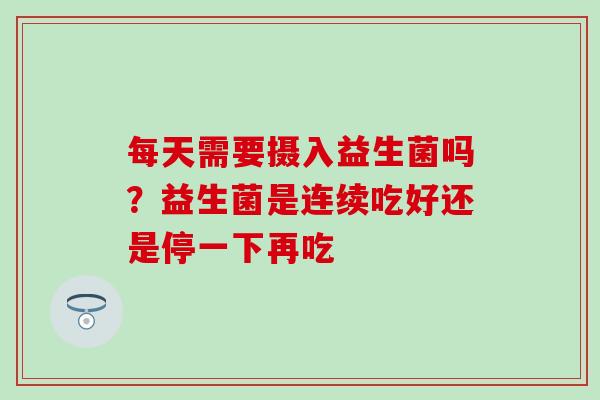 每天需要摄入益生菌吗？益生菌是连续吃好还是停一下再吃