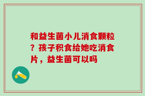 和益生菌小儿消食颗粒？孩子积食给她吃消食片，益生菌可以吗