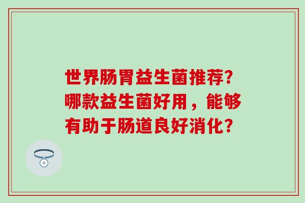 世界肠胃益生菌推荐?哪款益生菌好用,能够有助于肠道良好消化? 世界肠胃益生菌推荐?哪款益生菌好用,能够有助于肠道良好消化?