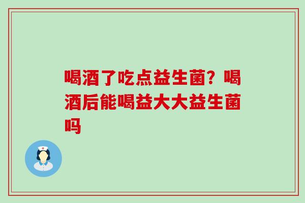 喝酒了吃点益生菌？喝酒后能喝益大大益生菌吗