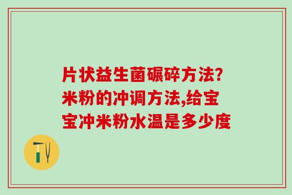 片状益生菌碾碎方法？米粉的冲调方法,给宝宝冲米粉水温是多少度