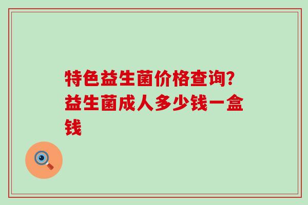 特色益生菌价格查询？益生菌成人多少钱一盒钱