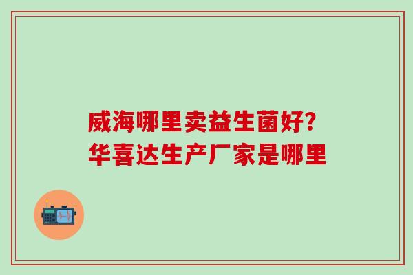 威海哪里卖益生菌好？华喜达生产厂家是哪里