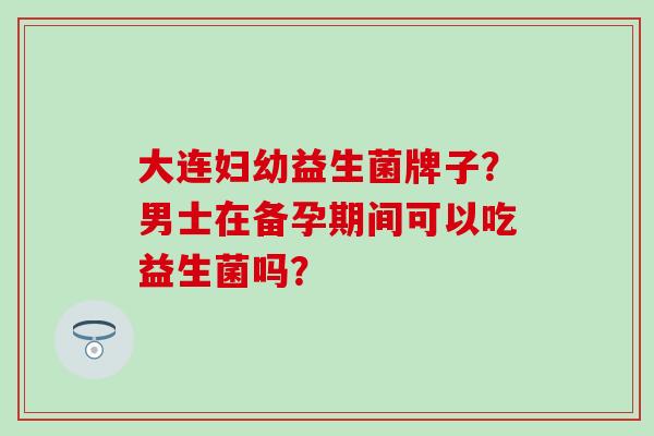 大连妇幼益生菌牌子？男士在备孕期间可以吃益生菌吗？