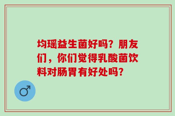 均瑶益生菌好吗？朋友们，你们觉得乳酸菌饮料对肠胃有好处吗？