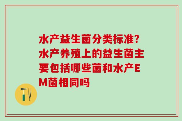 水产益生菌分类标准？水产养殖上的益生菌主要包括哪些菌和水产EM菌相同吗