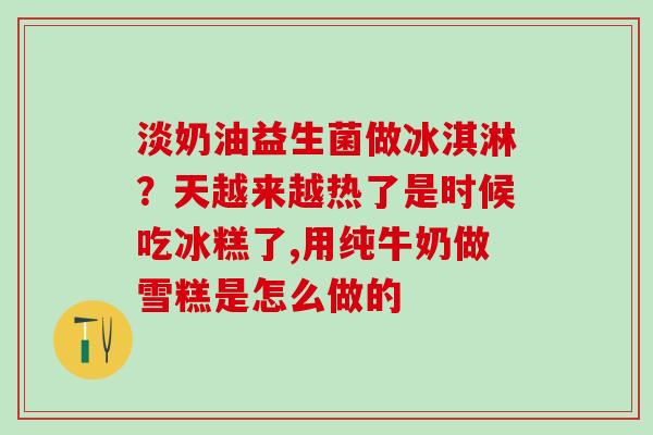 淡奶油益生菌做冰淇淋?天越来越热了是时候吃冰糕了,用纯牛奶做雪糕是怎么做的 淡奶油益生菌做冰淇淋?天越来越热了是时候吃冰糕了,用纯牛奶做雪糕是怎么做的