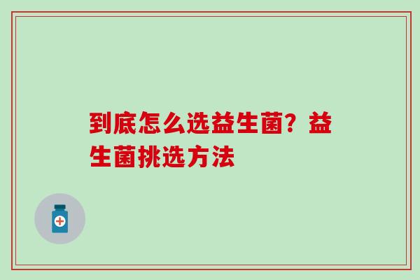 到底怎么选益生菌？益生菌挑选方法