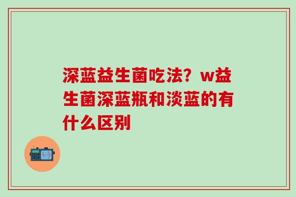 深蓝益生菌吃法？w益生菌深蓝瓶和淡蓝的有什么区别