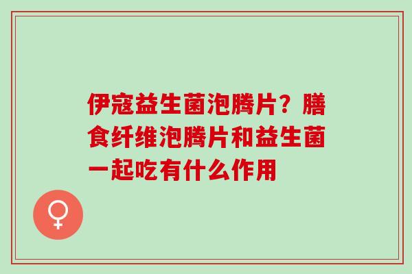 伊寇益生菌泡腾片？膳食纤维泡腾片和益生菌一起吃有什么作用
