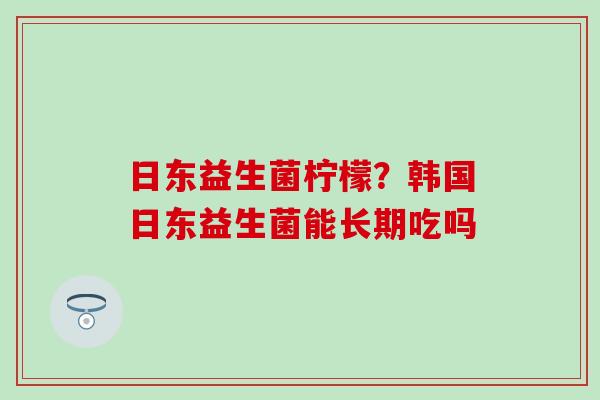 日东益生菌柠檬？韩国日东益生菌能长期吃吗