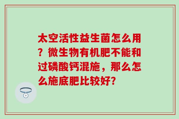 太空活性益生菌怎么用？微生物有机肥不能和过磷酸钙混施，那么怎么施底肥比较好？