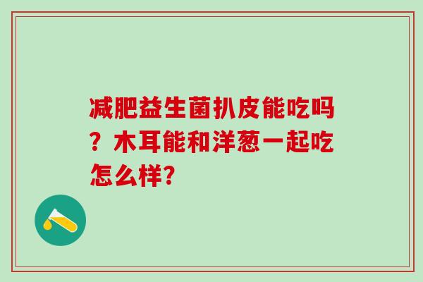 益生菌扒皮能吃吗？木耳能和洋葱一起吃怎么样？