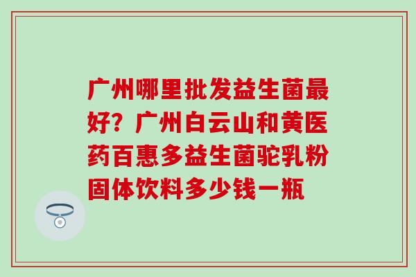 广州哪里批发益生菌好？广州白云山和黄医药百惠多益生菌驼乳粉固体饮料多少钱一瓶