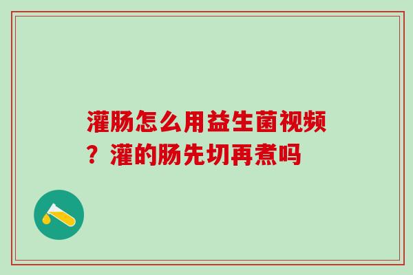 灌肠怎么用益生菌视频？灌的肠先切再煮吗