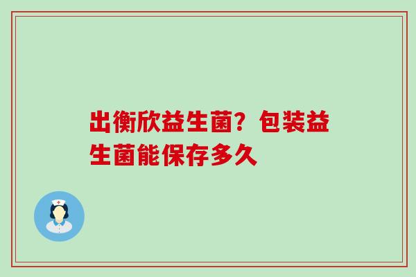 出衡欣益生菌？包装益生菌能保存多久