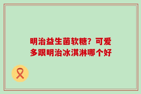 明益生菌软糖?可爱多跟明冰淇淋哪个好 明益生菌软糖?可爱多跟明冰淇淋哪个好