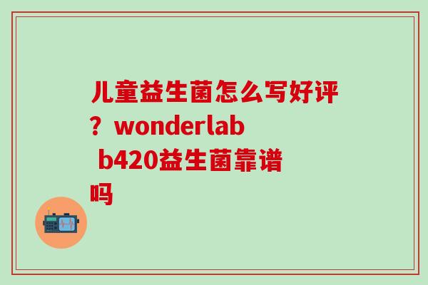儿童益生菌怎么写好评?wonderlab b420益生菌靠谱吗 儿童益生菌怎么写好评?wonderlab b420益生菌靠谱吗