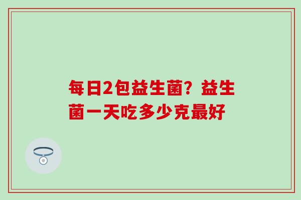 每日2包益生菌?益生菌一天吃多少克好 每日2包益生菌?益生菌一天吃多少克好