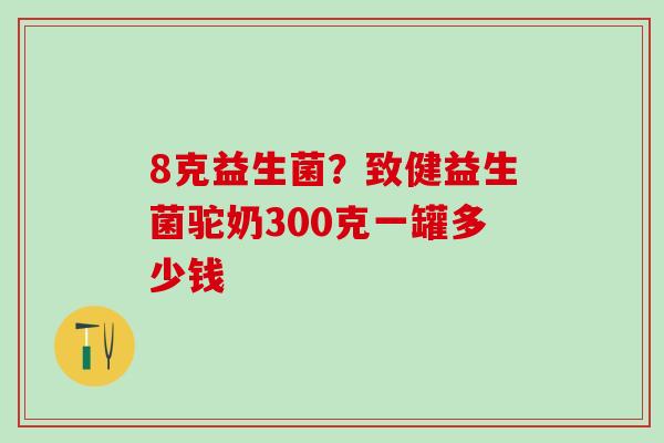 8克益生菌？致健益生菌驼奶300克一罐多少钱