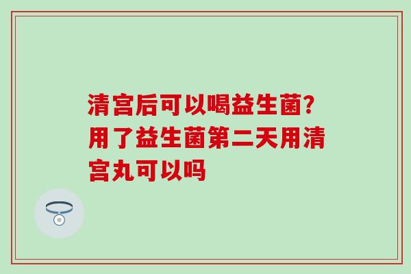 清宫后可以喝益生菌？用了益生菌第二天用清宫丸可以吗