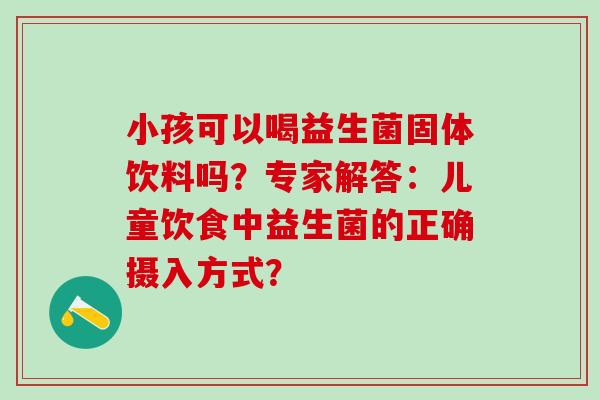 小孩可以喝益生菌固体饮料吗？专家解答：儿童饮食中益生菌的正确摄入方式？