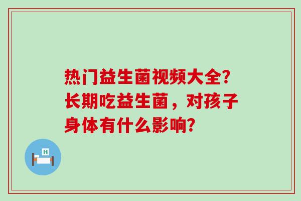 热门益生菌视频大全?长期吃益生菌,对孩子身体有什么影响? 热门益生菌视频大全?长期吃益生菌,对孩子身体有什么影响?