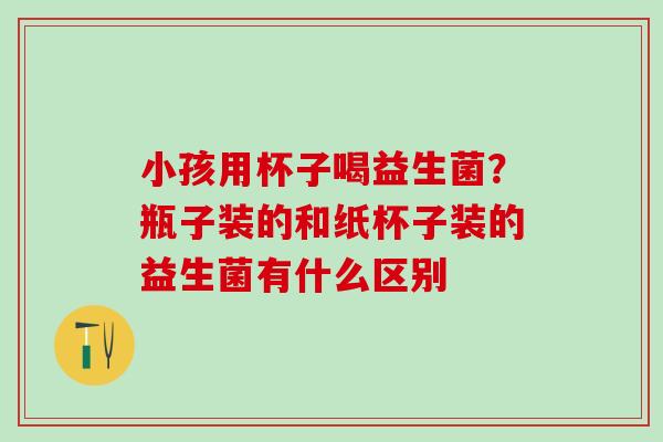 小孩用杯子喝益生菌？瓶子装的和纸杯子装的益生菌有什么区别