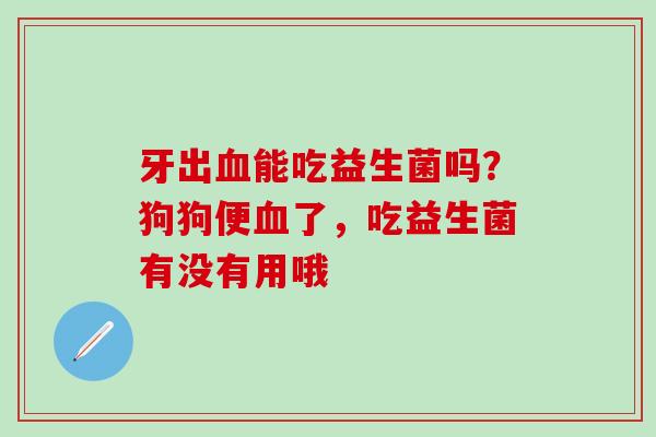牙出能吃益生菌吗？狗狗便了，吃益生菌有没有用哦