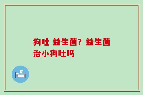 狗吐 益生菌？益生菌小狗吐吗