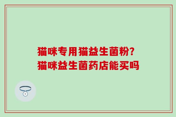 猫咪专用猫益生菌粉？猫咪益生菌药店能买吗